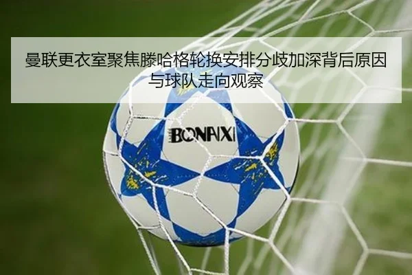 曼联更衣室聚焦滕哈格轮换安排分歧加深背后原因与球队走向观察