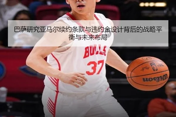 巴萨研究亚马尔续约条款与违约金设计背后的战略平衡与未来布局