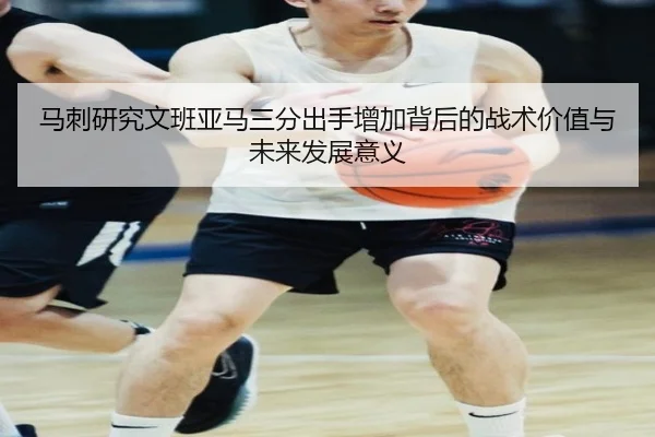马刺研究文班亚马三分出手增加背后的战术价值与未来发展意义